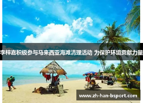 李梓嘉积极参与马来西亚海滩清理活动 为保护环境贡献力量 李梓嘉积极参与马来西亚海滩清理活动 为保护环境贡献力量