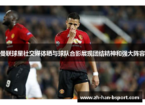 曼联球星社交媒体晒与球队合影展现团结精神和强大阵容 曼联球星社交媒体晒与球队合影展现团结精神和强大阵容