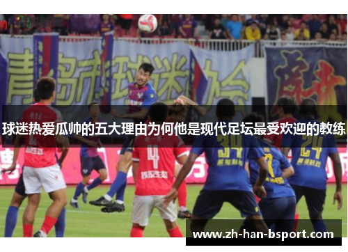 球迷热爱瓜帅的五大理由为何他是现代足坛最受欢迎的教练 球迷热爱瓜帅的五大理由为何他是现代足坛最受欢迎的教练