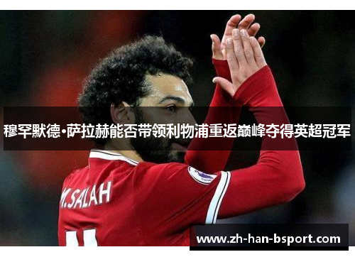 穆罕默德·萨拉赫能否带领利物浦重返巅峰夺得英超冠军 穆罕默德·萨拉赫能否带领利物浦重返巅峰夺得英超冠军