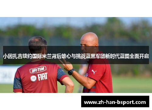 小因扎吉续约国际米兰背后雄心与挑战蓝黑军团新时代蓝图全面开启 小因扎吉续约国际米兰背后雄心与挑战蓝黑军团新时代蓝图全面开启