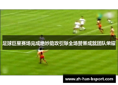 足球巨星赛场完成绝妙助攻引爆全场赞誉成就团队荣耀