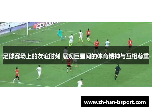 足球赛场上的友谊时刻 展现巨星间的体育精神与互相尊重